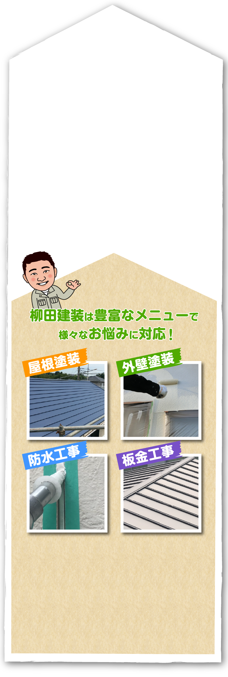 このようお悩みありませんか？　・ひび割れがある・色あせてきた・カビやコケが気になる・雨漏りする・築10年以上経つ・よごれが目立ってきた　柳田建装は豊富なメニューで様々なお悩みに対応！　「屋根塗装」「外壁塗装」「防水工事」「板金工事」